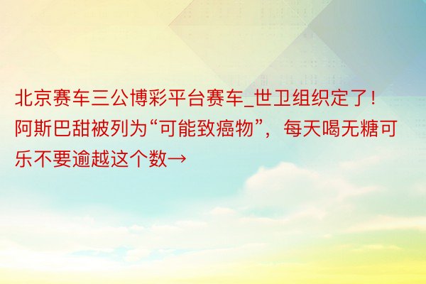 北京赛车三公博彩平台赛车_世卫组织定了！阿斯巴甜被列为“可能致癌物”，每天喝无糖可乐不要逾越这个数→