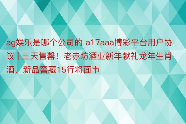 ag娱乐是哪个公司的 a17aaa博彩平台用户协议 | 三天售罄！老赤坊酒业新年献礼龙年生肖酒，新品窖藏15行将面市