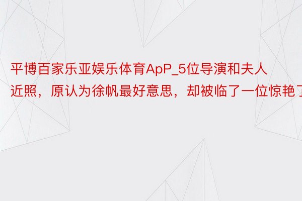 平博百家乐亚娱乐体育ApP_5位导演和夫人近照，原认为徐帆最好意思，却被临了一位惊艳了