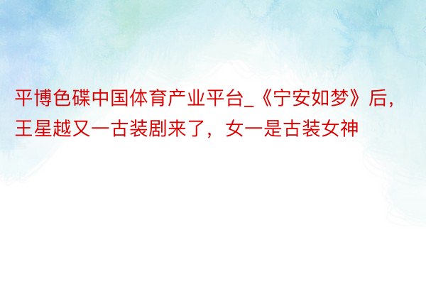 平博色碟中国体育产业平台_《宁安如梦》后，王星越又一古装剧来了，女一是古装女神