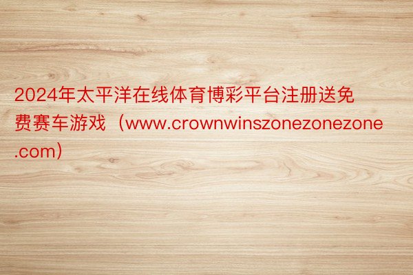 2024年太平洋在线体育博彩平台注册送免费赛车游戏（www.crownwinszonezonezone.com）
