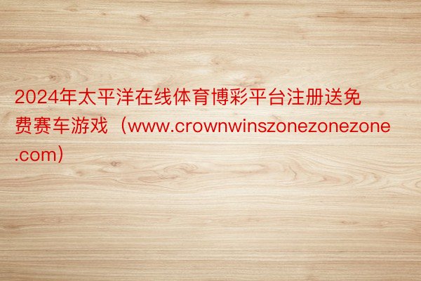 2024年太平洋在线体育博彩平台注册送免费赛车游戏（www.crownwinszonezonezone.com）