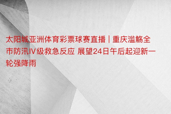 太阳城亚洲体育彩票球赛直播 | 重庆滥觞全市防汛Ⅳ级救急反应 展望24日午后起迎新一轮强降雨