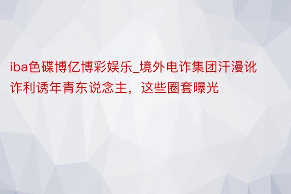 iba色碟博亿博彩娱乐_境外电诈集团汗漫讹诈利诱年青东说念主，这些圈套曝光