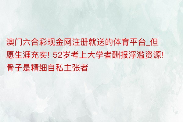 澳门六合彩现金网注册就送的体育平台_但愿生涯充实! 52岁考上大学者酬报浮滥资源! 骨子是精细自私主张者