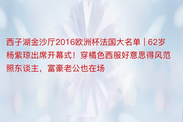 西子湖金沙厅2016欧洲杯法国大名单 | 62岁杨紫琼出席开幕式！穿橘色西服好意思得风范照东谈主，富豪老公也在场