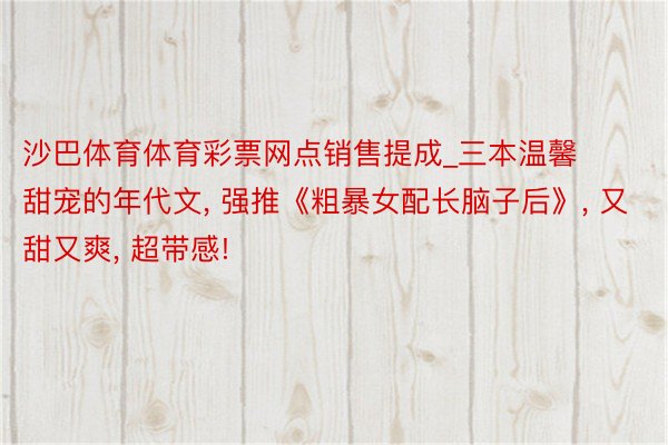 沙巴体育体育彩票网点销售提成_三本温馨甜宠的年代文, 强推《粗暴女配长脑子后》, 又甜又爽, 超带感!