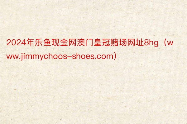 2024年乐鱼现金网澳门皇冠赌场网址8hg（www.jimmychoos-shoes.com）