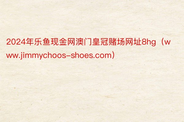 2024年乐鱼现金网澳门皇冠赌场网址8hg(www.jimmychoos-shoes.com)