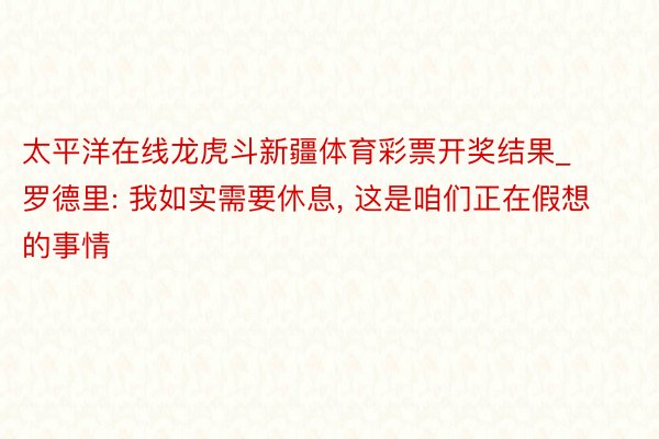 太平洋在线龙虎斗新疆体育彩票开奖结果_罗德里: 我如实需要休息, 这是咱们正在假想的事情