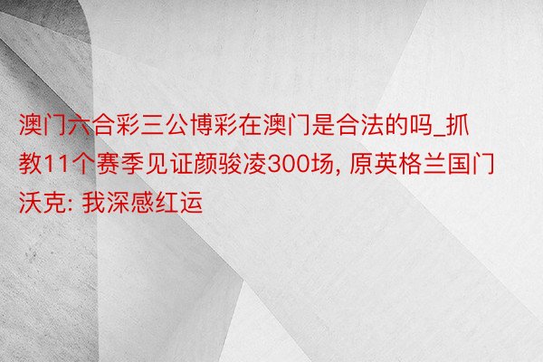 澳门六合彩三公博彩在澳门是合法的吗_抓教11个赛季见证颜骏凌300场， 原英格兰国门沃克: 我深感红运