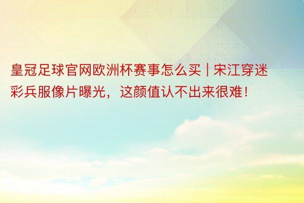 皇冠足球官网欧洲杯赛事怎么买 | 宋江穿迷彩兵服像片曝光，这颜值认不出来很难！