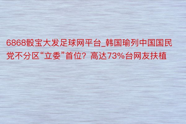 6868骰宝大发足球网平台_韩国瑜列中国国民党不分区“立委”首位？高达73%台网友扶植