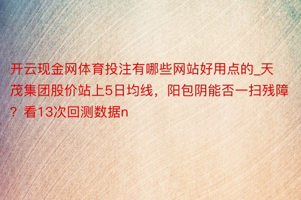 开云现金网体育投注有哪些网站好用点的_天茂集团股价站上5日均线，阳包阴能否一扫残障？看13次回测数据n