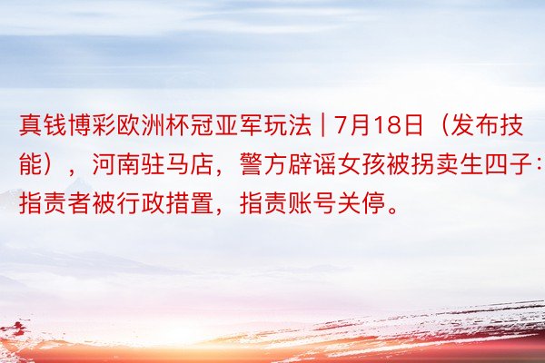 真钱博彩欧洲杯冠亚军玩法 | 7月18日(发布技能),河南驻马店,警方辟谣女孩被拐卖生四子: 指责者被行政措置,指责账号关停。