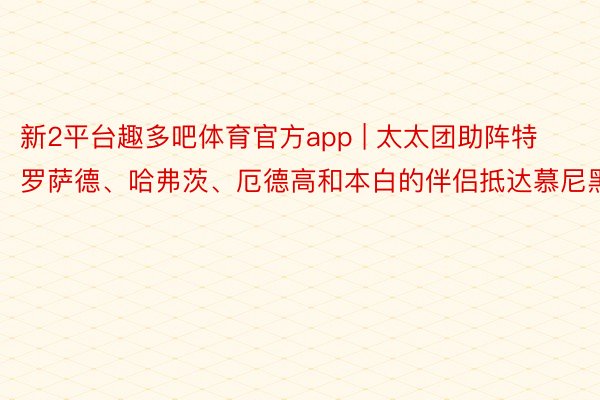 新2平台趣多吧体育官方app | 太太团助阵特罗萨德、哈弗茨、厄德高和本白的伴侣抵达慕尼黑