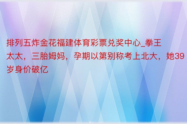 排列五炸金花福建体育彩票兑奖中心_拳王太太，三胎姆妈，孕期以第别称考上北大，她39岁身价破亿