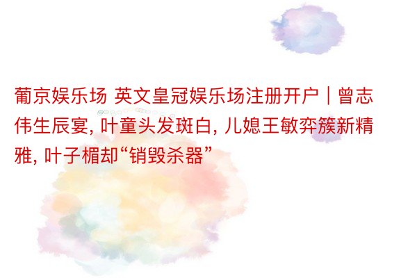 葡京娱乐场 英文皇冠娱乐场注册开户 | 曾志伟生辰宴， 叶童头发斑白， 儿媳王敏弈簇新精雅， 叶子楣却“销毁杀器”