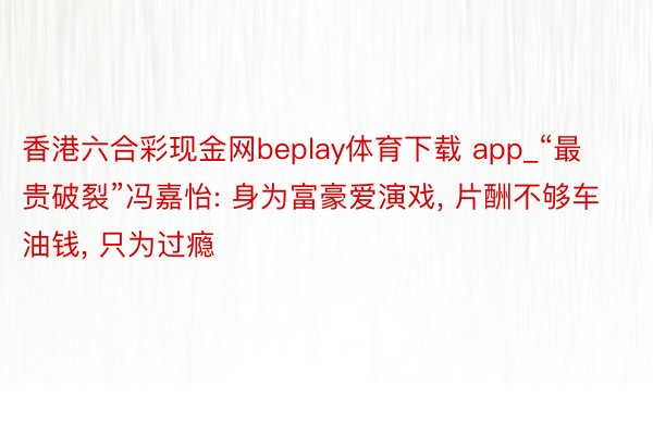 香港六合彩现金网beplay体育下载 app_“最贵破裂”冯嘉怡: 身为富豪爱演戏， 片酬不够车油钱， 只为过瘾