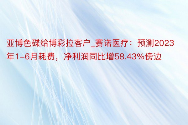 亚博色碟给博彩拉客户_赛诺医疗：预测2023年1-6月耗费，净利润同比增58.43%傍边