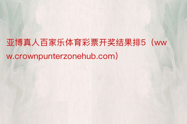 亚博真人百家乐体育彩票开奖结果排5（www.crownpunterzonehub.com）