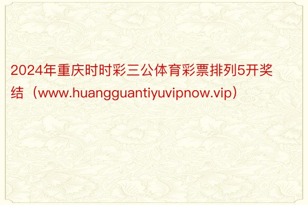 2024年重庆时时彩三公体育彩票排列5开奖结（www.huangguantiyuvipnow.vip）