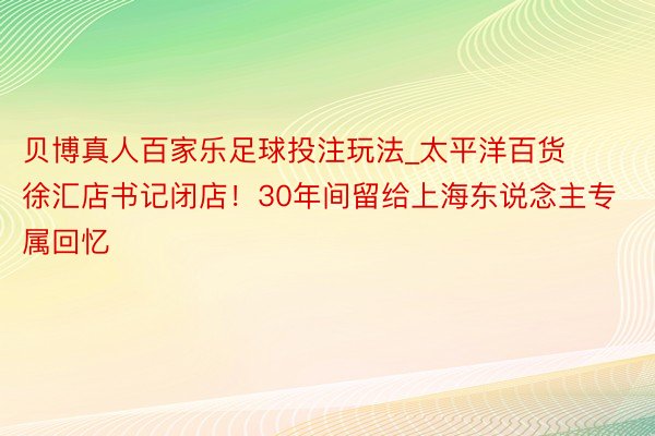 贝博真人百家乐足球投注玩法_太平洋百货徐汇店书记闭店！30年间留给上海东说念主专属回忆