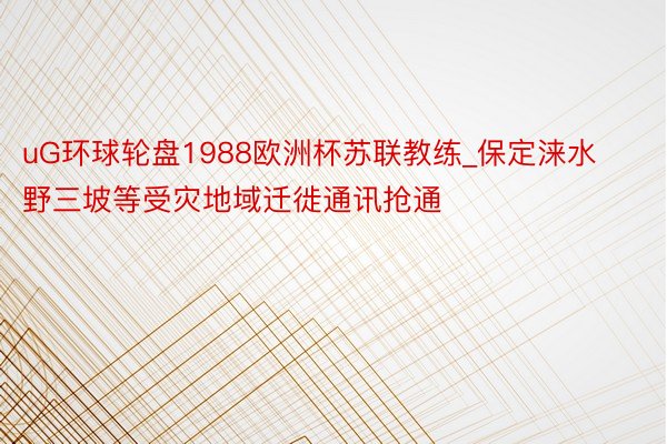 uG环球轮盘1988欧洲杯苏联教练_保定涞水野三坡等受灾地域迁徙通讯抢通