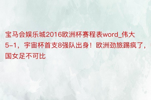 宝马会娱乐城2016欧洲杯赛程表word_伟大5-1，宇宙杯首支8强队出身！欧洲劲旅踢疯了，中国女足不可比