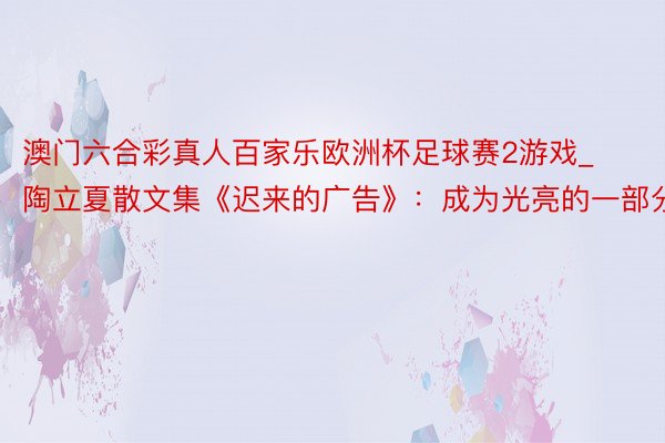 澳门六合彩真人百家乐欧洲杯足球赛2游戏_陶立夏散文集《迟来的广告》：成为光亮的一部分
