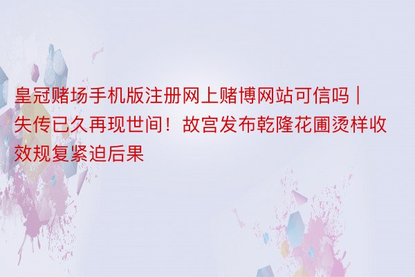皇冠赌场手机版注册网上赌博网站可信吗 | 失传已久再现世间！故宫发布乾隆花圃烫样收效规复紧迫后果