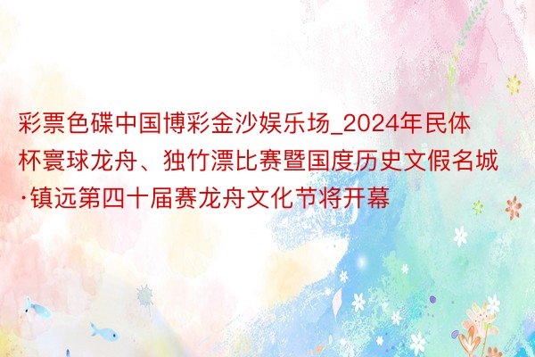 彩票色碟中国博彩金沙娱乐场_2024年民体杯寰球龙舟、独竹漂比赛暨国度历史文假名城·镇远第四十届赛龙舟文化节将开幕