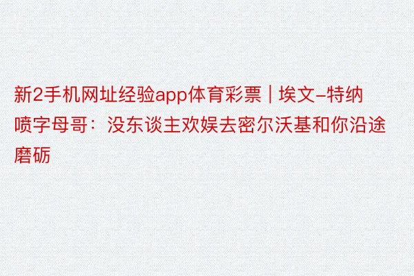 新2手机网址经验app体育彩票 | 埃文-特纳喷字母哥：没东谈主欢娱去密尔沃基和你沿途磨砺