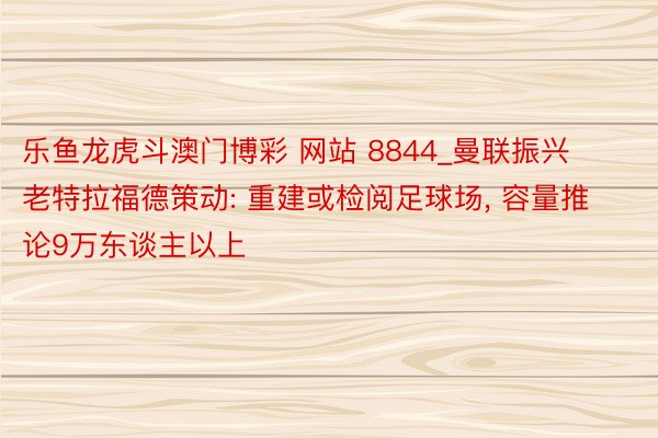 乐鱼龙虎斗澳门博彩 网站 8844_曼联振兴老特拉福德策动: 重建或检阅足球场, 容量推论9万东谈主以上