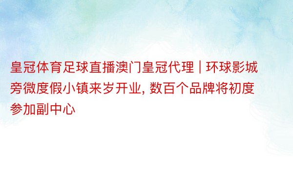 皇冠体育足球直播澳门皇冠代理 | 环球影城旁微度假小镇来岁开业, 数百个品牌将初度参加副中心
