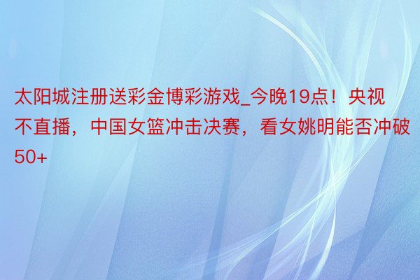 太阳城注册送彩金博彩游戏_今晚19点！央视不直播，中国女篮冲击决赛，看女姚明能否冲破50+