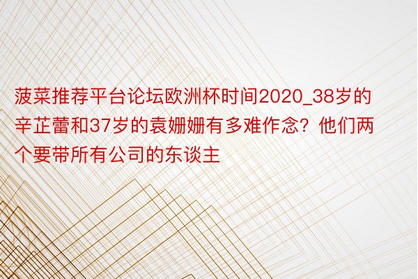 菠菜推荐平台论坛欧洲杯时间2020_38岁的辛芷蕾和37岁的袁姗姗有多难作念？他们两个要带所有公司的东谈主