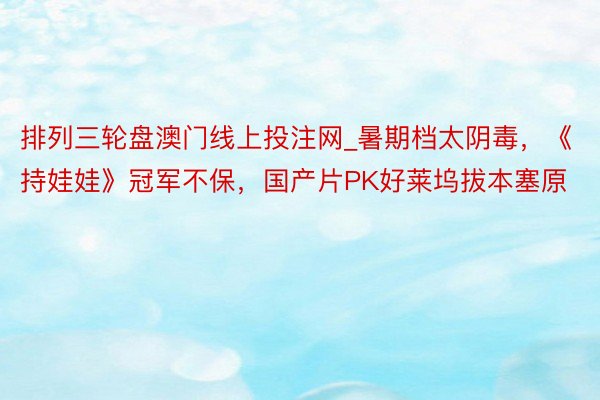 排列三轮盘澳门线上投注网_暑期档太阴毒，《持娃娃》冠军不保，国产片PK好莱坞拔本塞原