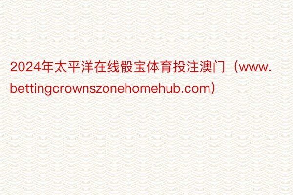 2024年太平洋在线骰宝体育投注澳门（www.bettingcrownszonehomehub.com）