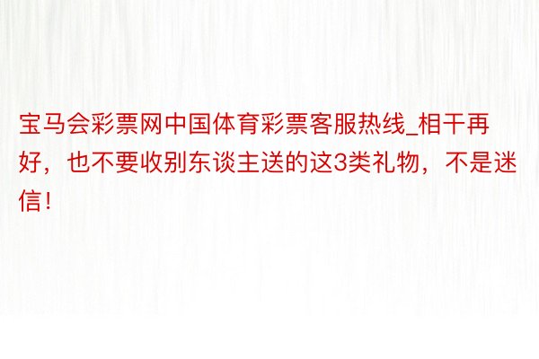 宝马会彩票网中国体育彩票客服热线_相干再好,也不要收别东谈主送的这3类礼物,不是迷信!