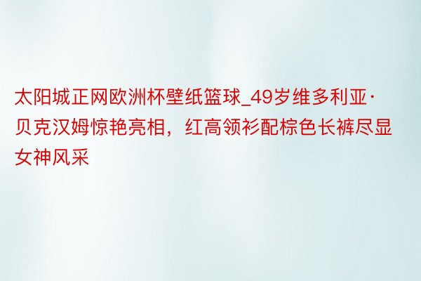 太阳城正网欧洲杯壁纸篮球_49岁维多利亚·贝克汉姆惊艳亮相，红高领衫配棕色长裤尽显女神风采