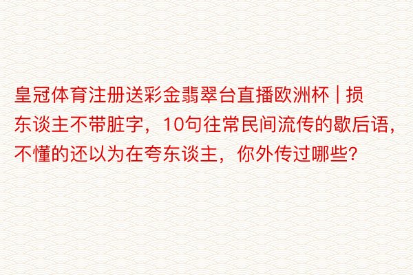 皇冠体育注册送彩金翡翠台直播欧洲杯 | 损东谈主不带脏字，10句往常民间流传的歇后语，不懂的还以为在夸东谈主，你外传过哪些？