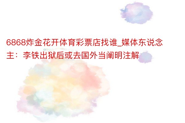 6868炸金花开体育彩票店找谁_媒体东说念主：李铁出狱后或去国外当阐明注解