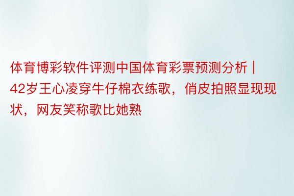 体育博彩软件评测中国体育彩票预测分析 | 42岁王心凌穿牛仔棉衣练歌，俏皮拍照显现现状，网友笑称歌比她熟