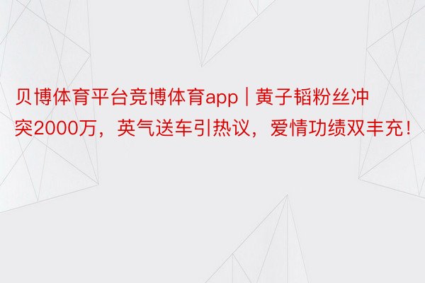 贝博体育平台竞博体育app | 黄子韬粉丝冲突2000万，英气送车引热议，爱情功绩双丰充！