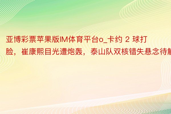 亚博彩票苹果版IM体育平台o_卡约 2 球打脸，崔康熙目光遭炮轰，泰山队双核错失悬念待解