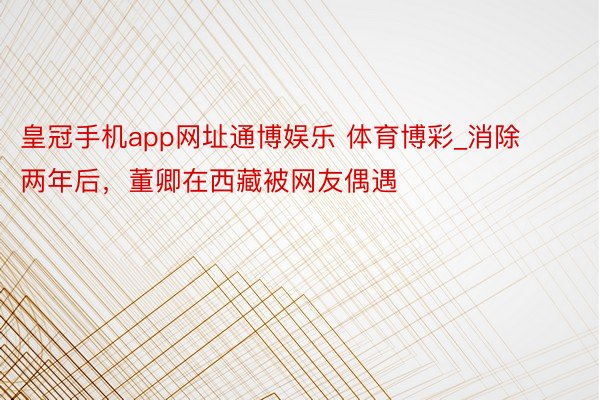 皇冠手机app网址通博娱乐 体育博彩_消除两年后，董卿在西藏被网友偶遇
