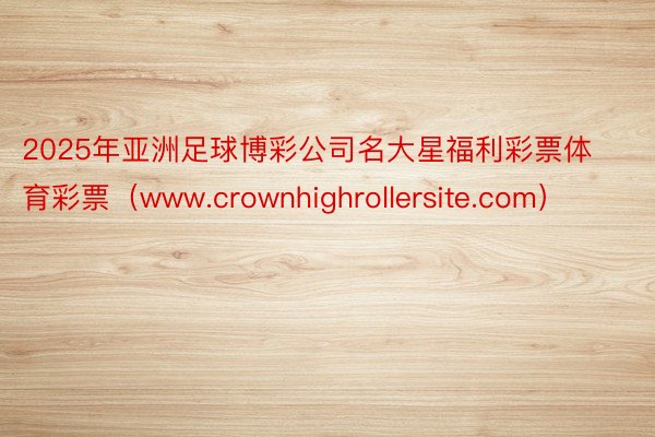 2025年亚洲足球博彩公司名大星福利彩票体育彩票（www.crownhighrollersite.com）
