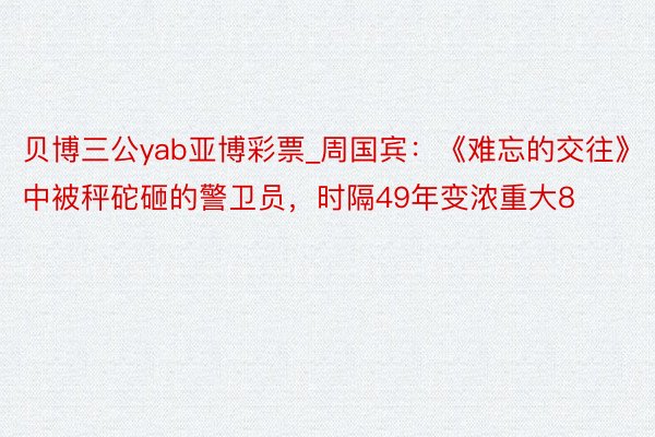 贝博三公yab亚博彩票_周国宾：《难忘的交往》中被秤砣砸的警卫员，时隔49年变浓重大8
