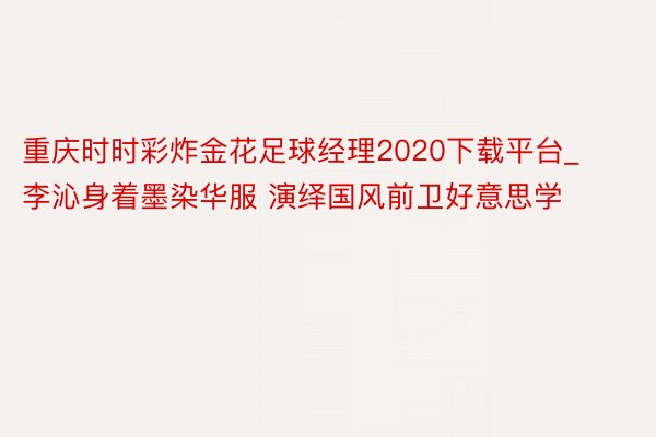 重庆时时彩炸金花足球经理2020下载平台_李沁身着墨染华服 演绎国风前卫好意思学